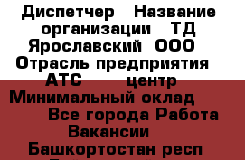 Диспетчер › Название организации ­ ТД Ярославский, ООО › Отрасль предприятия ­ АТС, call-центр › Минимальный оклад ­ 22 000 - Все города Работа » Вакансии   . Башкортостан респ.,Баймакский р-н